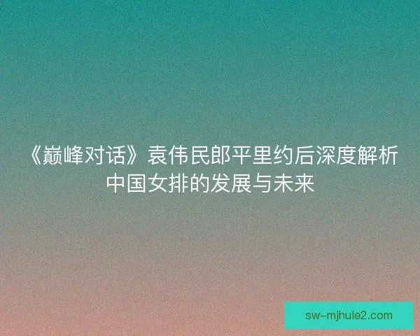 《巅峰对话》袁伟民郎平里约后深度解析中国女排的发展与未来