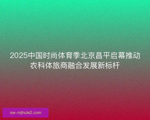 2025中国时尚体育季北京昌平启幕推动农科体旅商融合发展新标杆